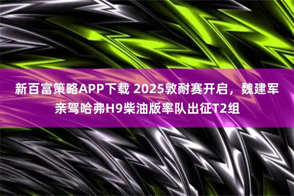 新百富策略APP下载 2025敦耐赛开启，魏建军亲驾哈弗H9柴油版率队出征T2组