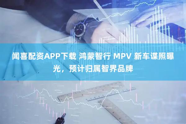 闻喜配资APP下载 鸿蒙智行 MPV 新车谍照曝光，预计归属智界品牌