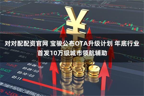 对对配配资官网 宝骏公布OTA升级计划 年底行业首发10万级城市领航辅助
