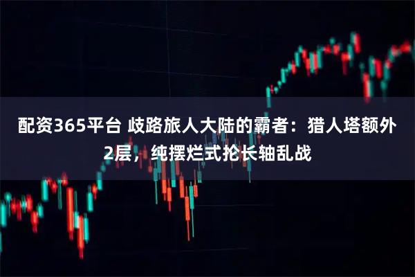 配资365平台 歧路旅人大陆的霸者：猎人塔额外2层，纯摆烂式抡长轴乱战