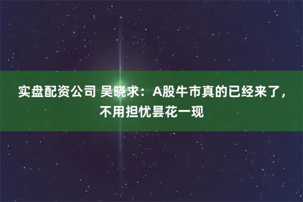 实盘配资公司 吴晓求：A股牛市真的已经来了，不用担忧昙花一现