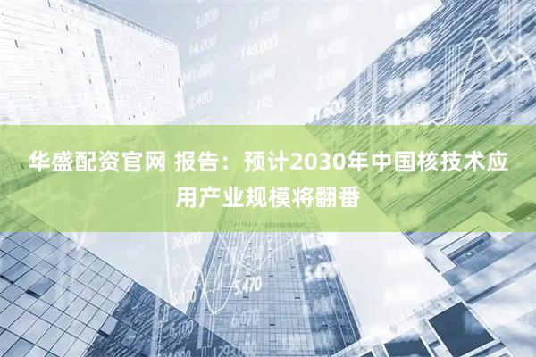 华盛配资官网 报告:预计2030年中国核技术应用产业规模将翻番