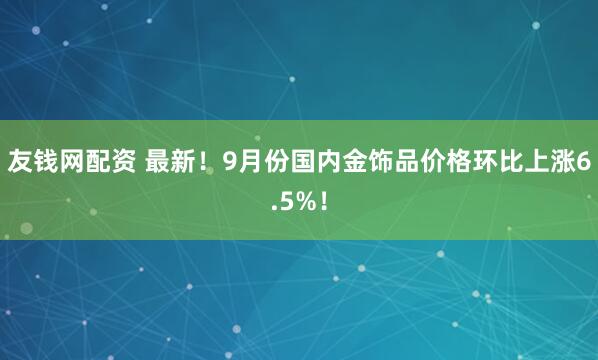友钱网配资 最新！9月份国内金饰品价格环比上涨6.5%！