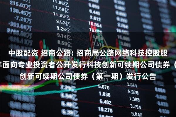 中股配资 招商公路: 招商局公路网络科技控股股份有限公司2025年面向专业投资者公开发行科技创新可续期公司债券（第一期）发行公告