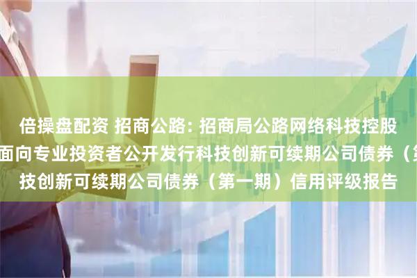 倍操盘配资 招商公路: 招商局公路网络科技控股股份有限公司2025年面向专业投资者公开发行科技创新可续期公司债券（第一期）信用评级报告
