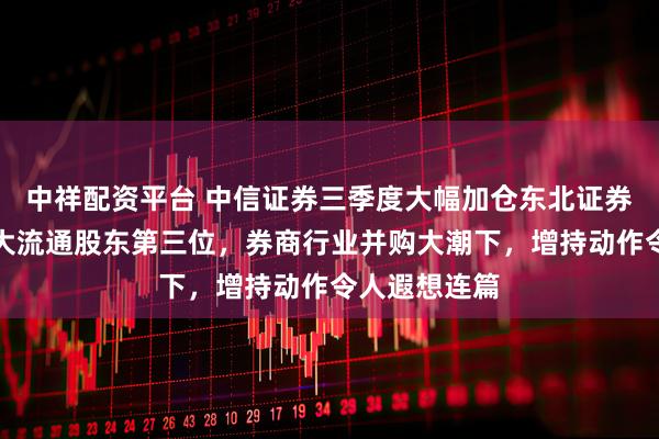 中祥配资平台 中信证券三季度大幅加仓东北证券！已位居十大流通股东第三位，券商行业并购大潮下，增持动作令人遐想连篇