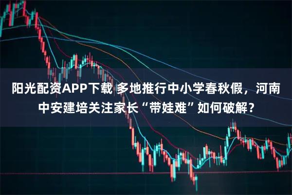 阳光配资APP下载 多地推行中小学春秋假，河南中安建培关注家长“带娃难”如何破解？