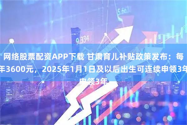 网络股票配资APP下载 甘肃育儿补贴政策发布：每年3600元，2025年1月1日及以后出生可连续申领3年