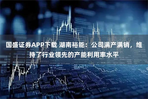 国盛证券APP下载 湖南裕能：公司满产满销，维持了行业领先的产能利用率水平