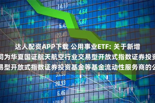 达人配资APP下载 公用事业ETF: 关于新增中国银河证券股份有限公司为华夏国证航天航空行业交易型开放式指数证券投资基金等基金流动性服务商的公告