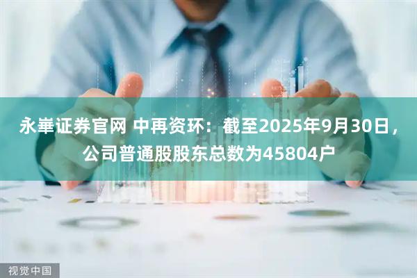 永崋证券官网 中再资环：截至2025年9月30日，公司普通股股东总数为45804户