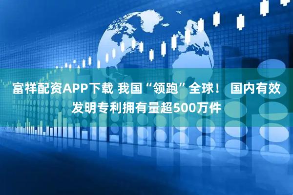 富祥配资APP下载 我国“领跑”全球！ 国内有效发明专利拥有量超500万件