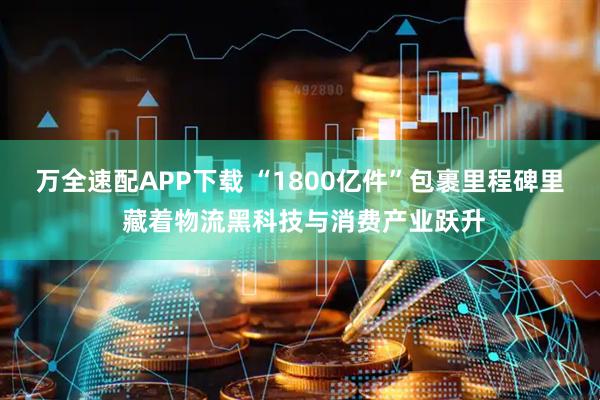 万全速配APP下载 “1800亿件”包裹里程碑里 藏着物流黑科技与消费产业跃升