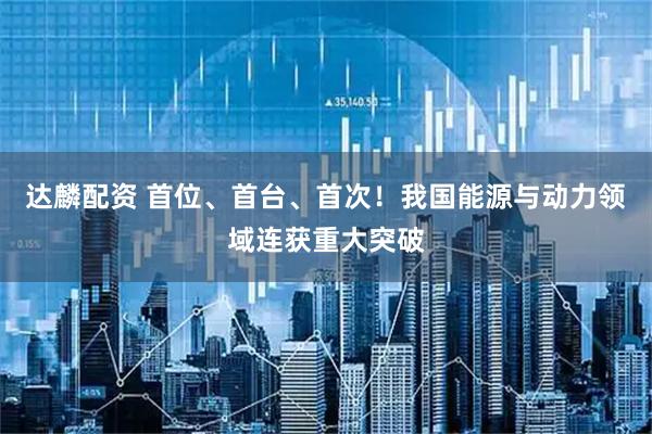 达麟配资 首位、首台、首次！我国能源与动力领域连获重大突破