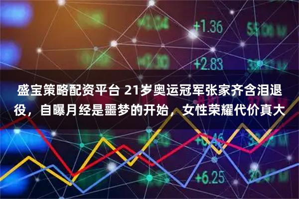 盛宝策略配资平台 21岁奥运冠军张家齐含泪退役，自曝月经是噩梦的开始，女性荣耀代价真大