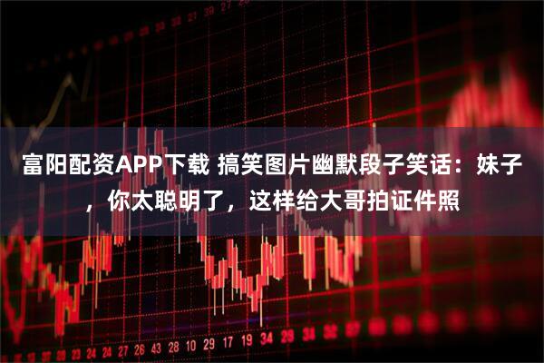 富阳配资APP下载 搞笑图片幽默段子笑话：妹子，你太聪明了，这样给大哥拍证件照