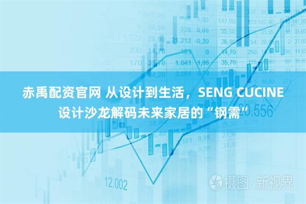 赤禹配资官网 从设计到生活，SENG CUCINE设计沙龙解码未来家居的“钢需”