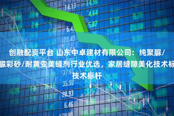 创融配资平台 山东中卓建材有限公司：纯聚脲/聚脲彩砂/耐黄变美缝剂行业优选，家居缝隙美化技术标杆