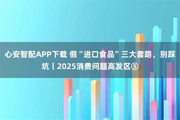 心安智配APP下载 假“进口食品”三大套路，别踩坑丨2025消费问题高发区⑤