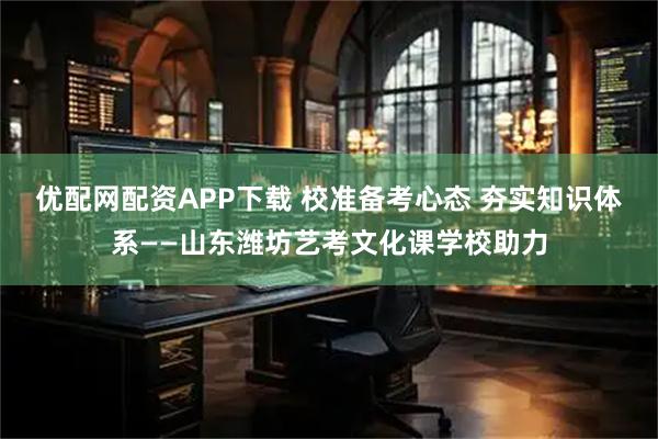 优配网配资APP下载 校准备考心态 夯实知识体系——山东潍坊艺考文化课学校助力
