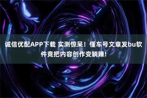 诚信优配APP下载 实测惊呆！懂车号文章发bu软件竟把内容创作变躺赚!