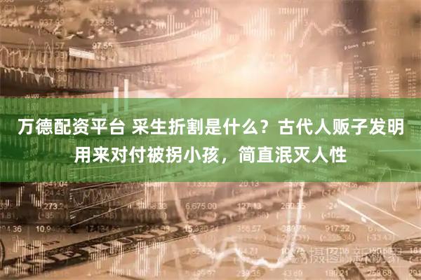 万德配资平台 采生折割是什么？古代人贩子发明用来对付被拐小孩，简直泯灭人性