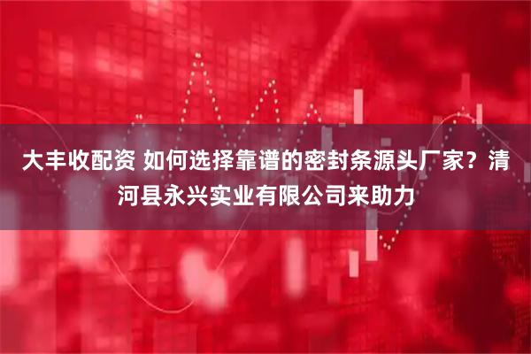 大丰收配资 如何选择靠谱的密封条源头厂家？清河县永兴实业有限公司来助力