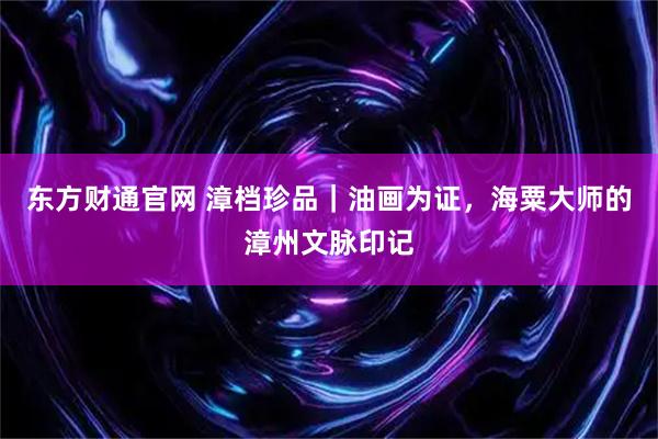 东方财通官网 漳档珍品｜油画为证，海粟大师的漳州文脉印记