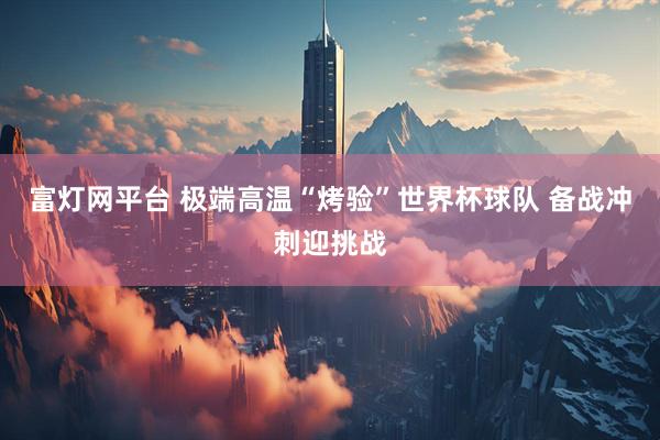 富灯网平台 极端高温“烤验”世界杯球队 备战冲刺迎挑战