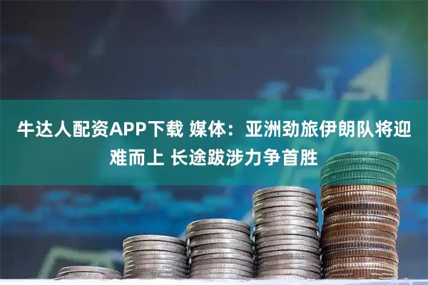 牛达人配资APP下载 媒体：亚洲劲旅伊朗队将迎难而上 长途跋涉力争首胜